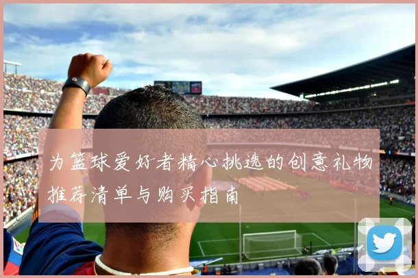 为篮球爱好者精心挑选的创意礼物推荐清单与购买指南